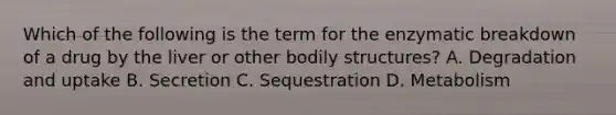 Which of the following is the term for the enzymatic breakdown of a drug by the liver or other bodily structures? A. Degradation and uptake B. Secretion C. Sequestration D. Metabolism