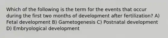 Which of the following is the term for the events that occur during the first two months of development after fertilization? A) <a href='https://www.questionai.com/knowledge/kmyRuaFuMz-fetal-development' class='anchor-knowledge'>fetal development</a> B) Gametogenesis C) Postnatal development D) Embryological development