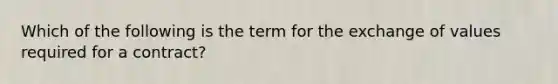 Which of the following is the term for the exchange of values required for a contract?