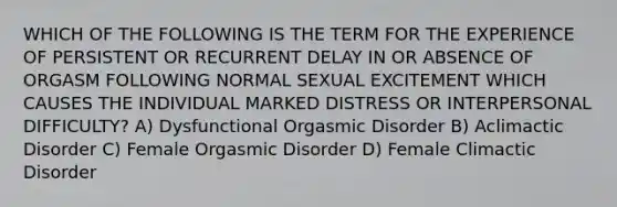 WHICH OF THE FOLLOWING IS THE TERM FOR THE EXPERIENCE OF PERSISTENT OR RECURRENT DELAY IN OR ABSENCE OF ORGASM FOLLOWING NORMAL SEXUAL EXCITEMENT WHICH CAUSES THE INDIVIDUAL MARKED DISTRESS OR INTERPERSONAL DIFFICULTY? A) Dysfunctional Orgasmic Disorder B) Aclimactic Disorder C) Female Orgasmic Disorder D) Female Climactic Disorder