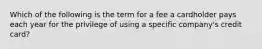 Which of the following is the term for a fee a cardholder pays each year for the privilege of using a specific company's credit card?