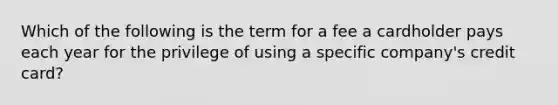 Which of the following is the term for a fee a cardholder pays each year for the privilege of using a specific company's credit card?