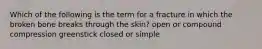 Which of the following is the term for a fracture in which the broken bone breaks through the skin? open or compound compression greenstick closed or simple