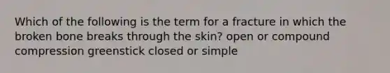 Which of the following is the term for a fracture in which the broken bone breaks through the skin? open or compound compression greenstick closed or simple