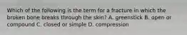 Which of the following is the term for a fracture in which the broken bone breaks through the skin? A. greenstick B. open or compound C. closed or simple D. compression