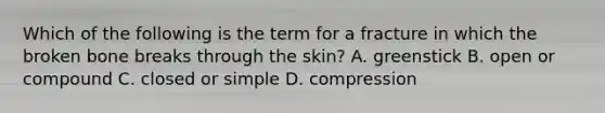 Which of the following is the term for a fracture in which the broken bone breaks through the skin? A. greenstick B. open or compound C. closed or simple D. compression