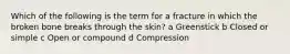 Which of the following is the term for a fracture in which the broken bone breaks through the skin? a Greenstick b Closed or simple c Open or compound d Compression