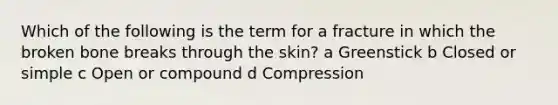 Which of the following is the term for a fracture in which the broken bone breaks through the skin? a Greenstick b Closed or simple c Open or compound d Compression