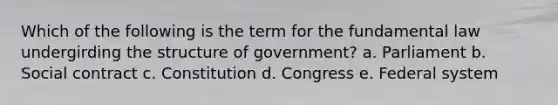 Which of the following is the term for the fundamental law undergirding the structure of government? a. Parliament b. Social contract c. Constitution d. Congress e. Federal system