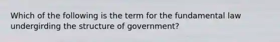 Which of the following is the term for the fundamental law undergirding the structure of government?