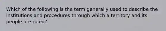 Which of the following is the term generally used to describe the institutions and procedures through which a territory and its people are ruled?