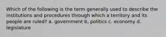 Which of the following is the term generally used to describe the institutions and procedures through which a territory and its people are ruled? a. government b, politics c. economy d. legislature