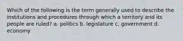 Which of the following is the term generally used to describe the institutions and procedures through which a territory and its people are ruled? a. politics b. legislature c. government d. economy