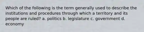 Which of the following is the term generally used to describe the institutions and procedures through which a territory and its people are ruled? a. politics b. legislature c. government d. economy