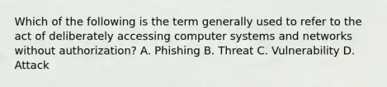 Which of the following is the term generally used to refer to the act of deliberately accessing computer systems and networks without authorization? A. Phishing B. Threat C. Vulnerability D. Attack