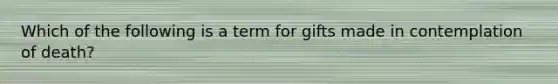 Which of the following is a term for gifts made in contemplation of death?