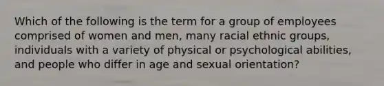 Which of the following is the term for a group of employees comprised of women and men, many racial ethnic groups, individuals with a variety of physical or psychological abilities, and people who differ in age and sexual orientation?