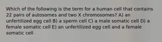 Which of the following is the term for a human cell that contains 22 pairs of autosomes and two X chromosomes? A) an unfertilized egg cell B) a sperm cell C) a male somatic cell D) a female somatic cell E) an unfertilized egg cell and a female somatic cell