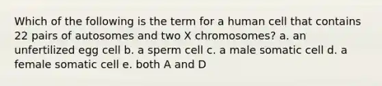 Which of the following is the term for a human cell that contains 22 pairs of autosomes and two X chromosomes? a. an unfertilized egg cell b. a sperm cell c. a male somatic cell d. a female somatic cell e. both A and D