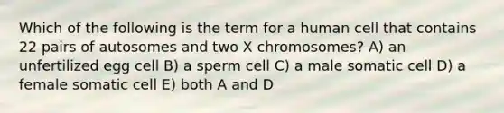 Which of the following is the term for a human cell that contains 22 pairs of autosomes and two X chromosomes? A) an unfertilized egg cell B) a sperm cell C) a male somatic cell D) a female somatic cell E) both A and D