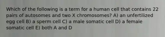 Which of the following is a term for a human cell that contains 22 pairs of autosomes and two X chromosomes? A) an unfertilized egg cell B) a sperm cell C) a male somatic cell D) a female somatic cell E) both A and D