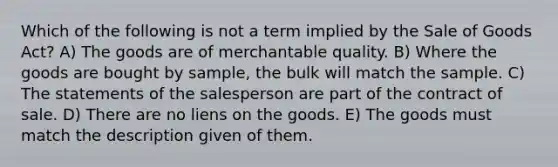 Which of the following is not a term implied by the Sale of Goods Act? A) The goods are of merchantable quality. B) Where the goods are bought by sample, the bulk will match the sample. C) The statements of the salesperson are part of the contract of sale. D) There are no liens on the goods. E) The goods must match the description given of them.