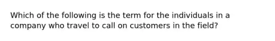 Which of the following is the term for the individuals in a company who travel to call on customers in the field?