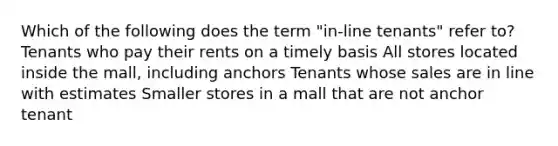 Which of the following does the term "in-line tenants" refer to? Tenants who pay their rents on a timely basis All stores located inside the mall, including anchors Tenants whose sales are in line with estimates Smaller stores in a mall that are not anchor tenant