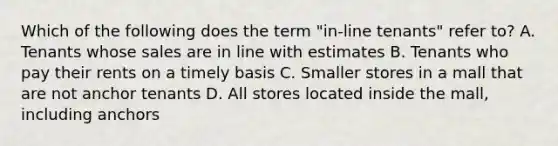 Which of the following does the term "in-line tenants" refer to? A. Tenants whose sales are in line with estimates B. Tenants who pay their rents on a timely basis C. Smaller stores in a mall that are not anchor tenants D. All stores located inside the mall, including anchors