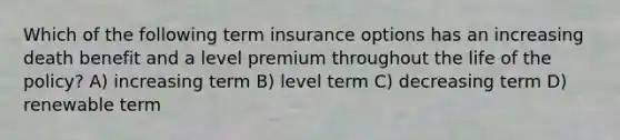 Which of the following term insurance options has an increasing death benefit and a level premium throughout the life of the policy? A) increasing term B) level term C) decreasing term D) renewable term