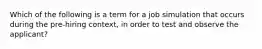 Which of the following is a term for a job simulation that occurs during the pre-hiring context, in order to test and observe the applicant?