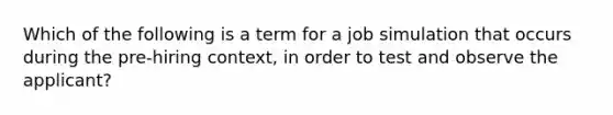 Which of the following is a term for a job simulation that occurs during the pre-hiring context, in order to test and observe the applicant?