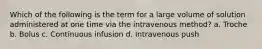 Which of the following is the term for a large volume of solution administered at one time via the intravenous method? a. Troche b. Bolus с. Continuous infusion d. Intravenous push