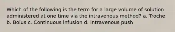 Which of the following is the term for a large volume of solution administered at one time via the intravenous method? a. Troche b. Bolus с. Continuous infusion d. Intravenous push