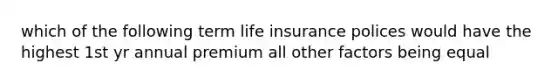 which of the following term life insurance polices would have the highest 1st yr annual premium all other factors being equal