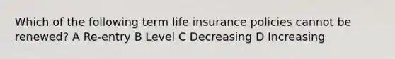 Which of the following term life insurance policies cannot be renewed? A Re-entry B Level C Decreasing D Increasing