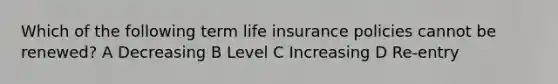 Which of the following term life insurance policies cannot be renewed? A Decreasing B Level C Increasing D Re-entry