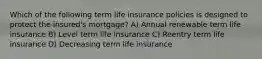 Which of the following term life insurance policies is designed to protect the insured's mortgage? A) Annual renewable term life insurance B) Level term life insurance C) Reentry term life insurance D) Decreasing term life insurance