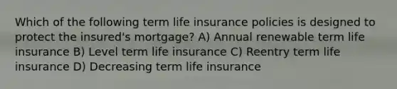 Which of the following term life insurance policies is designed to protect the insured's mortgage? A) Annual renewable term life insurance B) Level term life insurance C) Reentry term life insurance D) Decreasing term life insurance