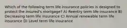 Which of the following term life insurance policies is designed to protect the insured's mortgage? A) Reentry term life insurance B) Decreasing term life insurance C) Annual renewable term life insurance D) Level term life insurance