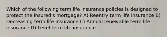 Which of the following term life insurance policies is designed to protect the insured's mortgage? A) Reentry term life insurance B) Decreasing term life insurance C) Annual renewable term life insurance D) Level term life insurance