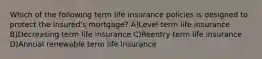 Which of the following term life insurance policies is designed to protect the insured's mortgage? A)Level term life insurance B)Decreasing term life insurance C)Reentry term life insurance D)Annual renewable term life insurance