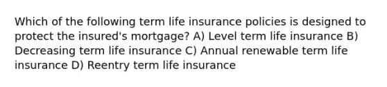 Which of the following term life insurance policies is designed to protect the insured's mortgage? A) Level term life insurance B) Decreasing term life insurance C) Annual renewable term life insurance D) Reentry term life insurance