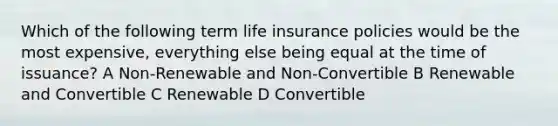 Which of the following term life insurance policies would be the most expensive, everything else being equal at the time of issuance? A Non-Renewable and Non-Convertible B Renewable and Convertible C Renewable D Convertible