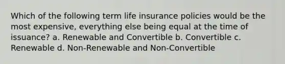 Which of the following term life insurance policies would be the most expensive, everything else being equal at the time of issuance? a. Renewable and Convertible b. Convertible c. Renewable d. Non-Renewable and Non-Convertible