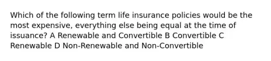 Which of the following term life insurance policies would be the most expensive, everything else being equal at the time of issuance? A Renewable and Convertible B Convertible C Renewable D Non-Renewable and Non-Convertible