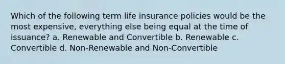 Which of the following term life insurance policies would be the most expensive, everything else being equal at the time of issuance? a. Renewable and Convertible b. Renewable c. Convertible d. Non-Renewable and Non-Convertible