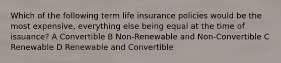 Which of the following term life insurance policies would be the most expensive, everything else being equal at the time of issuance? A Convertible B Non-Renewable and Non-Convertible C Renewable D Renewable and Convertible