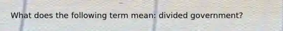 What does the following term mean: divided government?