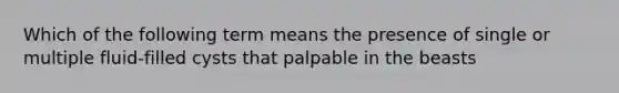 Which of the following term means the presence of single or multiple fluid-filled cysts that palpable in the beasts